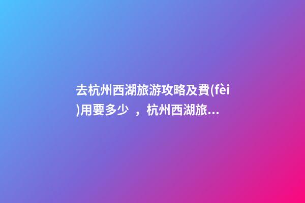 去杭州西湖旅游攻略及費(fèi)用要多少，杭州西湖旅游一周需要多少錢，點(diǎn)擊這篇全明白